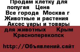 Продам клетку для попугая › Цена ­ 3 000 - Все города, Москва г. Животные и растения » Аксесcуары и товары для животных   . Крым,Красноперекопск